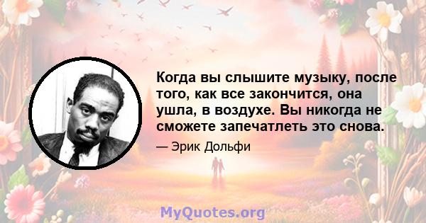 Когда вы слышите музыку, после того, как все закончится, она ушла, в воздухе. Вы никогда не сможете запечатлеть это снова.