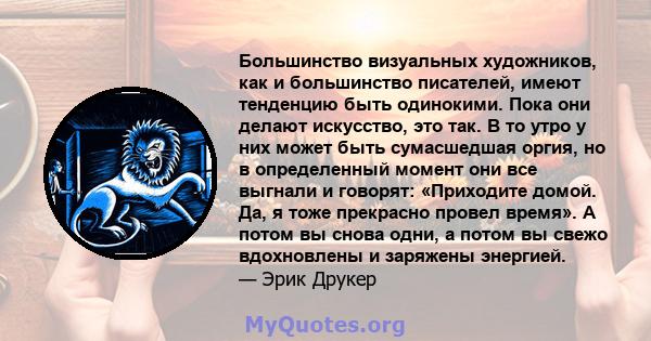 Большинство визуальных художников, как и большинство писателей, имеют тенденцию быть одинокими. Пока они делают искусство, это так. В то утро у них может быть сумасшедшая оргия, но в определенный момент они все выгнали