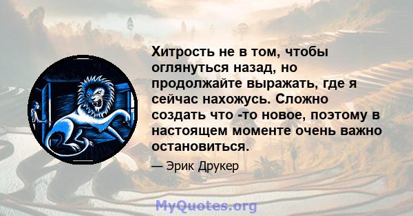 Хитрость не в том, чтобы оглянуться назад, но продолжайте выражать, где я сейчас нахожусь. Сложно создать что -то новое, поэтому в настоящем моменте очень важно остановиться.