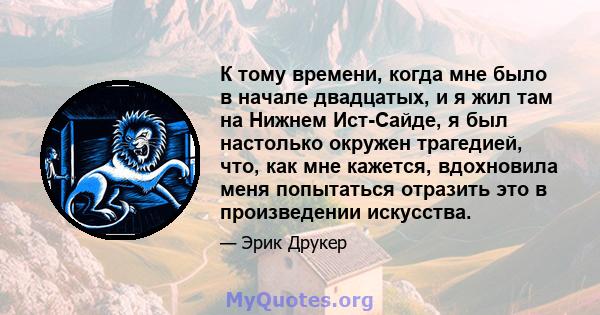 К тому времени, когда мне было в начале двадцатых, и я жил там на Нижнем Ист-Сайде, я был настолько окружен трагедией, что, как мне кажется, вдохновила меня попытаться отразить это в произведении искусства.