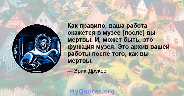 Как правило, ваша работа окажется в музее [после] вы мертвы. И, может быть, это функция музея. Это архив вашей работы после того, как вы мертвы.