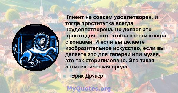 Клиент не совсем удовлетворен, и тогда проститутка всегда неудовлетворена, но делает это просто для того, чтобы свести концы с концами. И если вы делаете изобразительное искусство, если вы делаете это для галереи или