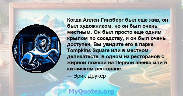 Когда Аллен Гинзберг был еще жив, он был художником, но он был очень местным. Он был просто еще одним крылом по соседству, и он был очень доступен. Вы увидите его в парке Tompkins Square или в местном деликатесте, в