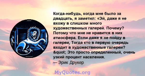 Когда-нибудь, когда мне было за двадцать, я заметил: «Эй, даже я не вхожу в слишком много художественных галерей. Почему? Потому что мне не нравится в них атмосфера. Если даже я не пойду в галереи, Тогда кто в первую