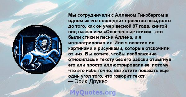 Мы сотрудничали с Алленом Гинзбергом в одном из его последних проектов незадолго до того, как он умер весной 97 года, книгой под названием «Освеченные стихи» - это были стихи и песни Аллена, и я иллюстрировал их. Или я