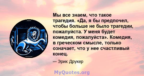 Мы все знаем, что такое трагедия. «Да, я бы предпочел, чтобы больше не было трагедии, пожалуйста. У меня будет комедия, пожалуйста». Комедия, в греческом смысле, только означает, что у нее счастливый конец.