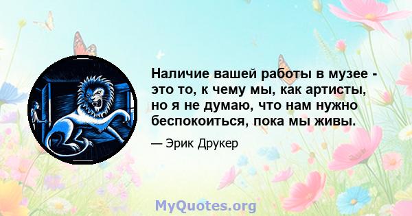 Наличие вашей работы в музее - это то, к чему мы, как артисты, но я не думаю, что нам нужно беспокоиться, пока мы живы.