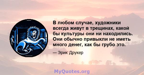 В любом случае, художники всегда живут в трещинах, какой бы культуры они ни находились. Они обычно привыкли не иметь много денег, как бы грубо это.