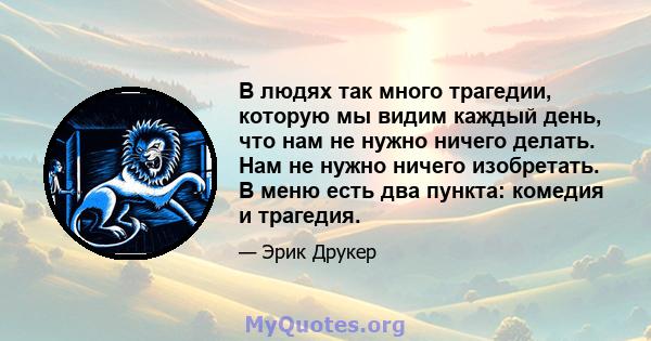 В людях так много трагедии, которую мы видим каждый день, что нам не нужно ничего делать. Нам не нужно ничего изобретать. В меню есть два пункта: комедия и трагедия.