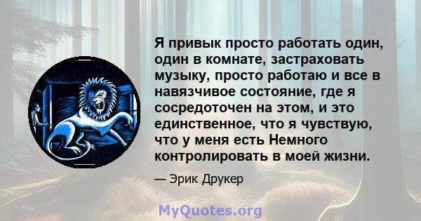 Я привык просто работать один, один в комнате, застраховать музыку, просто работаю и все в навязчивое состояние, где я сосредоточен на этом, и это единственное, что я чувствую, что у меня есть Немного контролировать в