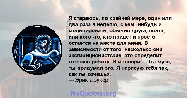 Я стараюсь, по крайней мере, один или два раза в неделю, с кем -нибудь и моделировать, обычно друга, поэта, или кого -то, кто придет и просто остается на месте для меня. В зависимости от того, насколько они