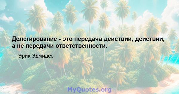 Делегирование - это передача действий, действий, а не передачи ответственности.