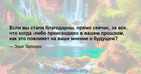 Если вы стали благодарны, прямо сейчас, за все, что когда -либо происходило в вашем прошлом, как это повлияет на ваше мнение о будущем?