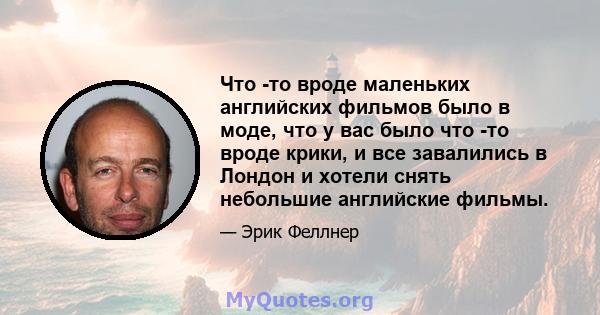 Что -то вроде маленьких английских фильмов было в моде, что у вас было что -то вроде крики, и все завалились в Лондон и хотели снять небольшие английские фильмы.