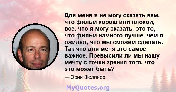 Для меня я не могу сказать вам, что фильм хорош или плохой, все, что я могу сказать, это то, что фильм намного лучше, чем я ожидал, что мы сможем сделать. Так что для меня это самое важное. Превысили ли мы нашу мечту с