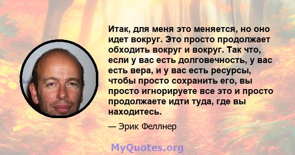 Итак, для меня это меняется, но оно идет вокруг. Это просто продолжает обходить вокруг и вокруг. Так что, если у вас есть долговечность, у вас есть вера, и у вас есть ресурсы, чтобы просто сохранить его, вы просто