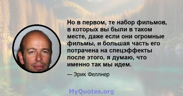 Но в первом, те набор фильмов, в которых вы были в таком месте, даже если они огромные фильмы, и большая часть его потрачена на спецэффекты после этого, я думаю, что именно так мы идем.