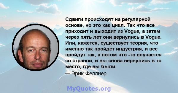 Сдвиги происходят на регулярной основе, но это как цикл. Так что все приходит и выходит из Vogue, а затем через пять лет они вернулись в Vogue. Или, кажется, существует теория, что именно так пройдет индустрия, и все