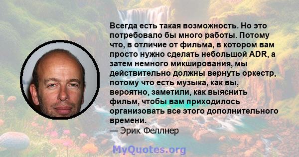 Всегда есть такая возможность. Но это потребовало бы много работы. Потому что, в отличие от фильма, в котором вам просто нужно сделать небольшой ADR, а затем немного микширования, мы действительно должны вернуть