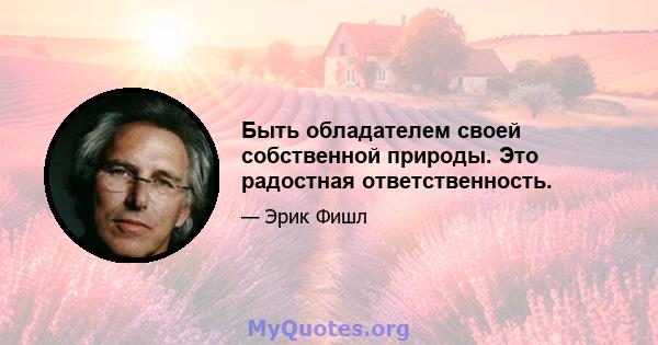 Быть обладателем своей собственной природы. Это радостная ответственность.