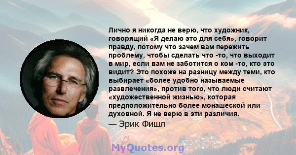 Лично я никогда не верю, что художник, говорящий «Я делаю это для себя», говорит правду, потому что зачем вам пережить проблему, чтобы сделать что -то, что выходит в мир, если вам не заботится о ком -то, кто это видит?