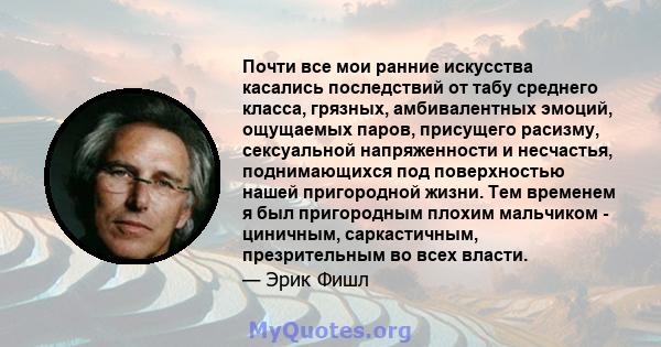 Почти все мои ранние искусства касались последствий от табу среднего класса, грязных, амбивалентных эмоций, ощущаемых паров, присущего расизму, сексуальной напряженности и несчастья, поднимающихся под поверхностью нашей 