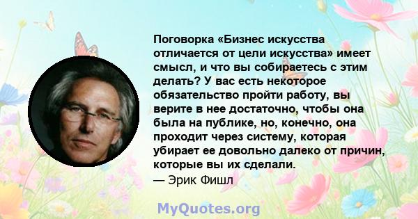 Поговорка «Бизнес искусства отличается от цели искусства» имеет смысл, и что вы собираетесь с этим делать? У вас есть некоторое обязательство пройти работу, вы верите в нее достаточно, чтобы она была на публике, но,