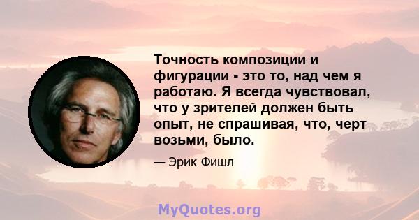 Точность композиции и фигурации - это то, над чем я работаю. Я всегда чувствовал, что у зрителей должен быть опыт, не спрашивая, что, черт возьми, было.