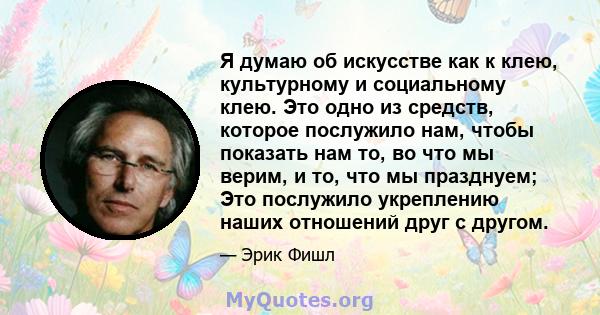 Я думаю об искусстве как к клею, культурному и социальному клею. Это одно из средств, которое послужило нам, чтобы показать нам то, во что мы верим, и то, что мы празднуем; Это послужило укреплению наших отношений друг