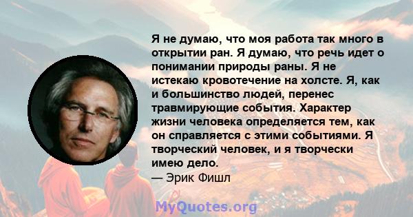 Я не думаю, что моя работа так много в открытии ран. Я думаю, что речь идет о понимании природы раны. Я не истекаю кровотечение на холсте. Я, как и большинство людей, перенес травмирующие события. Характер жизни