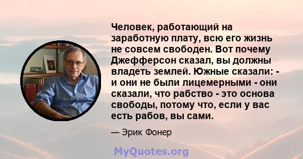 Человек, работающий на заработную плату, всю его жизнь не совсем свободен. Вот почему Джефферсон сказал, вы должны владеть землей. Южные сказали: - и они не были лицемерными - они сказали, что рабство - это основа