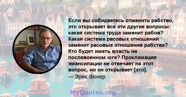 Если вы собираетесь отменить рабство, это открывает все эти другие вопросы: какая система труда заменит рабов? Какая система расовых отношений заменит расовые отношения рабства? Кто будет иметь власть на послевоенном