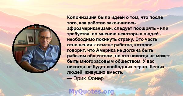 Колонизация была идеей о том, что после того, как рабство закончилось афроамериканцами, следует поощрять - или требуется, по мнению некоторых людей - необходимо покинуть страну. Это часть отношения к отмене рабства,