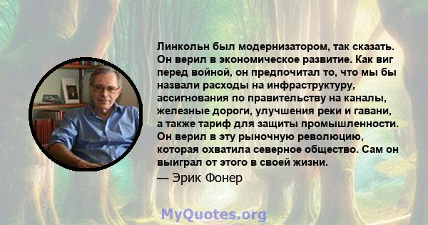 Линкольн был модернизатором, так сказать. Он верил в экономическое развитие. Как виг перед войной, он предпочитал то, что мы бы назвали расходы на инфраструктуру, ассигнования по правительству на каналы, железные