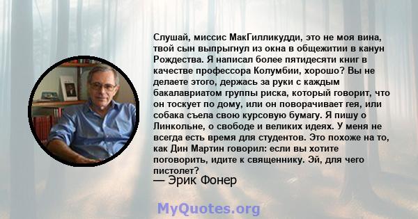 Слушай, миссис МакГилликудди, это не моя вина, твой сын выпрыгнул из окна в общежитии в канун Рождества. Я написал более пятидесяти книг в качестве профессора Колумбии, хорошо? Вы не делаете этого, держась за руки с