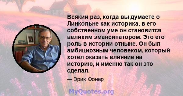 Всякий раз, когда вы думаете о Линкольне как историка, в его собственном уме он становится великим эмансипатором. Это его роль в истории отныне. Он был амбициозным человеком, который хотел оказать влияние на историю, и