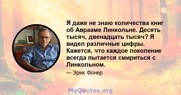 Я даже не знаю количества книг об Аврааме Линкольне. Десять тысяч, двенадцать тысяч? Я видел различные цифры. Кажется, что каждое поколение всегда пытается смириться с Линкольном.