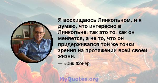 Я восхищаюсь Линкольном, и я думаю, что интересно в Линкольне, так это то, как он меняется, а не то, что он придерживался той же точки зрения на протяжении всей своей жизни.