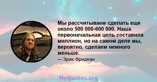 Мы рассчитываем сделать еще около 500 000-600 000. Наша первоначальная цель составила миллион, но на самом деле мы, вероятно, сделаем немного меньше.