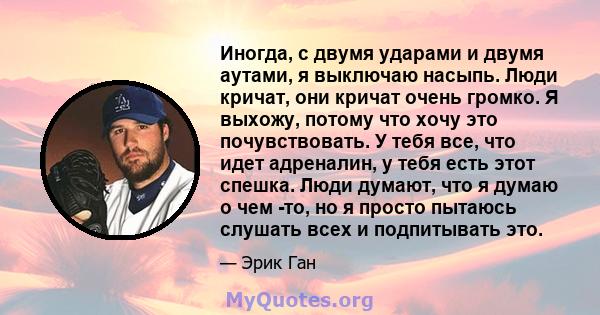 Иногда, с двумя ударами и двумя аутами, я выключаю насыпь. Люди кричат, они кричат ​​очень громко. Я выхожу, потому что хочу это почувствовать. У тебя все, что идет адреналин, у тебя есть этот спешка. Люди думают, что я 