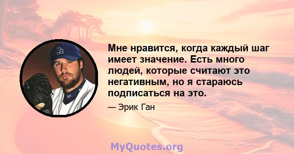 Мне нравится, когда каждый шаг имеет значение. Есть много людей, которые считают это негативным, но я стараюсь подписаться на это.