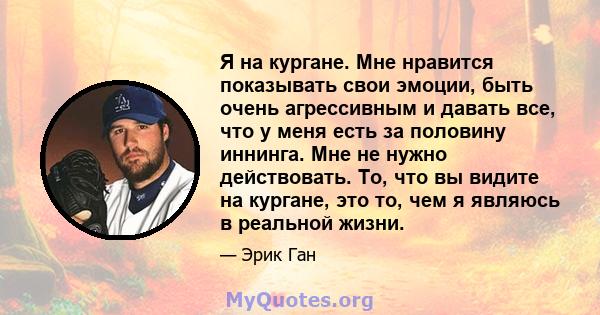 Я на кургане. Мне нравится показывать свои эмоции, быть очень агрессивным и давать все, что у меня есть за половину иннинга. Мне не нужно действовать. То, что вы видите на кургане, это то, чем я являюсь в реальной жизни.