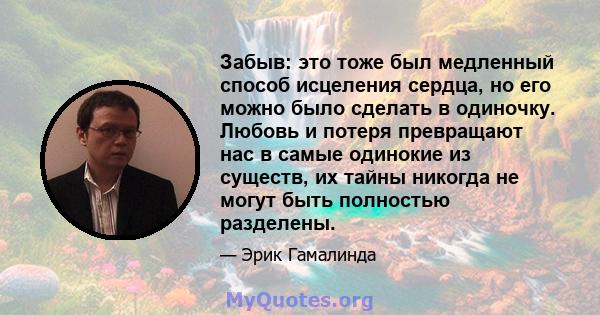 Забыв: это тоже был медленный способ исцеления сердца, но его можно было сделать в одиночку. Любовь и потеря превращают нас в самые одинокие из существ, их тайны никогда не могут быть полностью разделены.