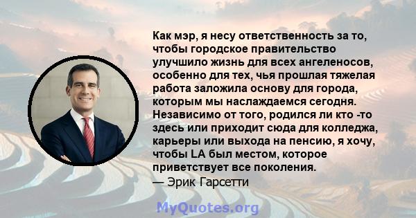 Как мэр, я несу ответственность за то, чтобы городское правительство улучшило жизнь для всех ангеленосов, особенно для тех, чья прошлая тяжелая работа заложила основу для города, которым мы наслаждаемся сегодня.