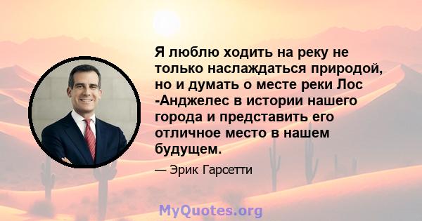 Я люблю ходить на реку не только наслаждаться природой, но и думать о месте реки Лос -Анджелес в истории нашего города и представить его отличное место в нашем будущем.