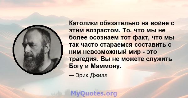 Католики обязательно на войне с этим возрастом. То, что мы не более осознаем тот факт, что мы так часто стараемся составить с ним невозможный мир - это трагедия. Вы не можете служить Богу и Маммону.