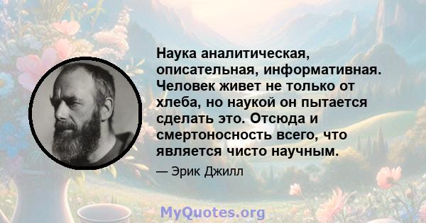 Наука аналитическая, описательная, информативная. Человек живет не только от хлеба, но наукой он пытается сделать это. Отсюда и смертоносность всего, что является чисто научным.