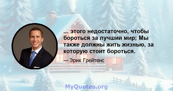 ... этого недостаточно, чтобы бороться за лучший мир; Мы также должны жить жизнью, за которую стоит бороться.