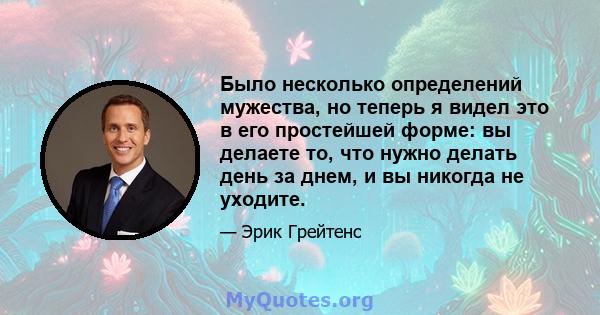 Было несколько определений мужества, но теперь я видел это в его простейшей форме: вы делаете то, что нужно делать день за днем, и вы никогда не уходите.