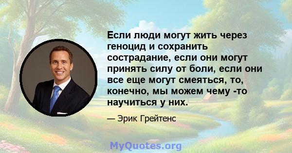 Если люди могут жить через геноцид и сохранить сострадание, если они могут принять силу от боли, если они все еще могут смеяться, то, конечно, мы можем чему -то научиться у них.